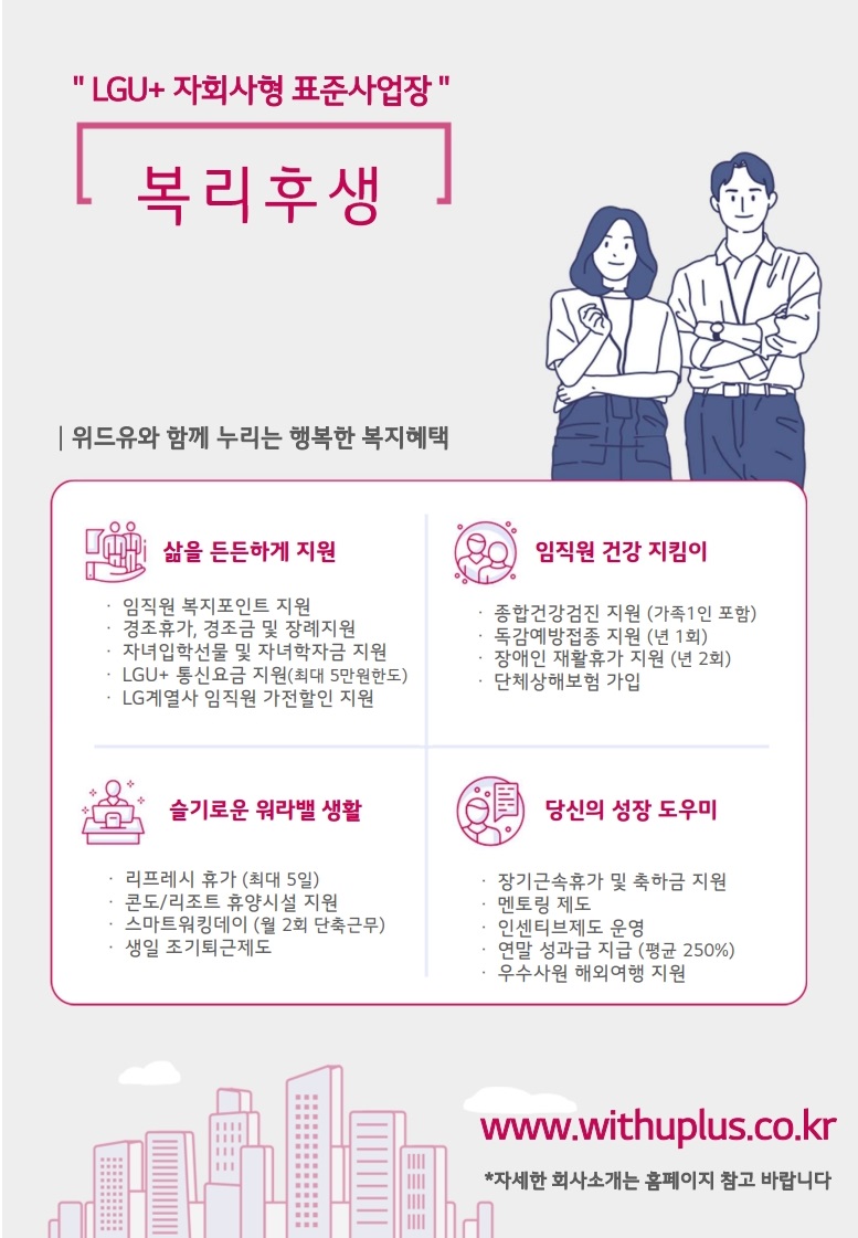 LGU+ 자회사형 표준사업장 복리후생 위드유와 함께 누리는 행복한 복지혜택 삶을 든든하게 지원 임직원 복지포인트 지원 경조휴가, 경조금 및 장례지원 자녀입학선물및 자녀학자금 지원 LGU+ 통신요금 지원 (최대 5만원한도) LG계열사 임직원 가전할인 지원 임직원 건강 지킴이 종합건강검진 지원 (가족 1인 포함) 독감예방접종 지원 (년 1회) 장애인 재활휴가 지원 (년 2회) 단체상해보험 가입 슬기로운 워라밸 생활 리프레시 휴가 (최대 5일) 콘도/리조트 휴양시설 지원 스마트워킹데이 (월 2회 단축근무) 생일 조기퇴근제도 당신의 성장 도우미 장기근속휴가 및 축하금 지원 멘토링 제도 인센티브제도 운영 연말 성과급 지급 (평균 250%) 우수사원 해외여행 지원  www.withuplus.co.kr 자세한 회사소개는 홈페이지 참고 바랍니다