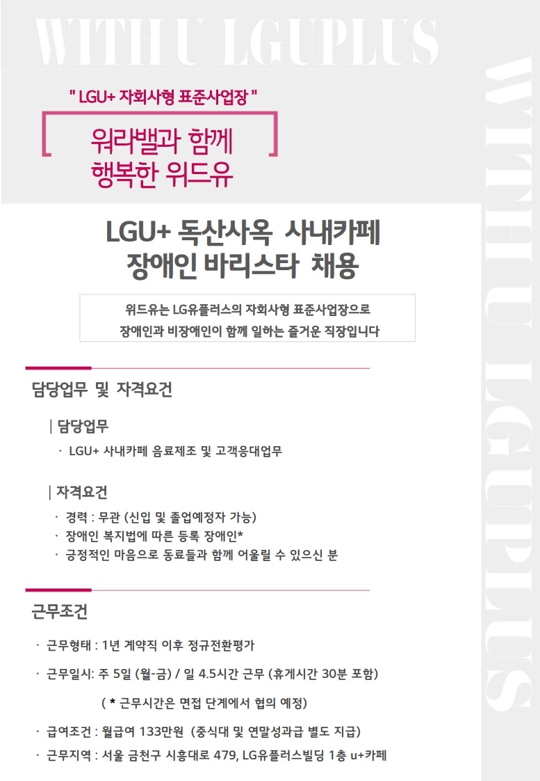 WITH U LGUPLUS LUG+ 자회사형 표준사업장 워라밸과 함께 행복한 위드유 LGU+ 독산사옥 사내카페 장애인 바리스타 채용 위드유는 LG유플러스의 자회사형 표준사업장으로 장애인과 비장애인이 함께 일하는 즐거운 직장입니다 담당업무 및 자격 요건 담당업무 LGU+ 사내카페 음료제조 및 고객응대업무 자격요건 경력: 무관 (신입 및 졸업예정자 가능) 장애인 복지법에 따른 등록 장애인* 긍정적인 마음으로 동료들과 함께 어울릴 수 있으신 분 근무조건 근무형태: 1년 계약직 이후 정규전환평가 근무일시: 주 5일(월-금) / 일 4.5시간 근무 (휴게시간 30분 포함) (*근무시간은 면접 단계에서 협의 예정) 급여조건: 월급여 133만원 (중식대 및 연말성과급 별도 지급) 근무지역: 서울 금천구 시흥대로 479, LG유플러스빌딩 1층 U+ 카페