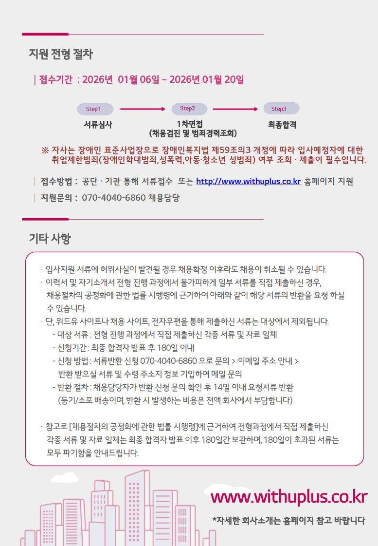 지원 전형 절차 접수기간: 2026년 1월 06일 ~ 2026년 01월 20일 step1 서류 심사 step2 1차 면접 (채용검진 및 범죄경력조회) step3 최종합격 ※자사는 장애인 표준사업장으로 장애인복지법 제59조의3 개정에 따라 입사예정자에 대한 취업제한범죄(장애인학대범죄, 성폭력, 아동·청소년 성범죄) 여부 확인이 필수입니다. 접수방법: 온라인 입사 지원 또는 http://www.withuplus.co.kr 홈페이지 지원 지원문의: 070-4040-6860 채용담당 기타 사항 입사지원 서류에 허위사실이 발견될 경우 채용확정 이후라도 채용이 취소될 수 있습니다. 이력서 및 자기소개서 전형 진행 과정에서 불가피하게 일부 서류를 직접 제출하신 경우, 채용절차의 공정화에 관한 법률 시행령에 근거하여 아래와 같이 해당 서류의 반환을 요청 하실 수 있습니다. 단, 위드유 사이트나 채용 사이트, 전자우편을 통해 제출하신 서류는 대상에서 제외됩니다. -대상 서류: 전형 진행 과정에서 직접 제출하신 각종 서류 및 자료 일체 - 신청기간: 최종합격자 발표 후 180일 이내 -신청 방법: 서류반환 신청 070-4040-6860으로 문의> 이메일 주소 안내 > 반환 받으실 서류 및 수령 주소지 정보 기입하여 메일 문의 -반환 절차: 채용담당자가 반환 신청 문의 확인 후 14일 이내 요청서류 반환 (등기/소포 배송이며, 반환 시 발생하는 비용은 전액 회사에서 부담합니다) 참고로 [채용절차의 공정화에 관한 법률 시행령]에 근거하여 전형과정에서 직접 제출하신 각종 서류 및 자료 일체는 최종합격자 발표 이후 180일간 보관하며, 180일이 초과된 서류는 모두 파기함을 안내드립니다. www.withuplus.co.kr *자세한 회사소개는 홈페이지 참고 바랍니다
