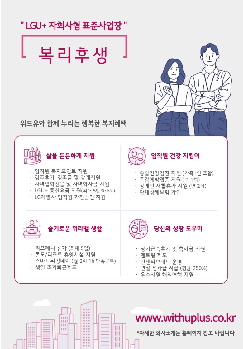 LGU+ 자회사형 표준사업장 복리후생 위드유와 함께 누리는 행복한 복지혜택 삶을 든든하게 지원 임직원 복지포인트 지원 경조휴가, 경조금 및 장례지원 자녀입학선물및 자녀학자금 지원 LGU+ 통신요금 지원 (최대 5만원한도) LG계열사 임직원 가전할인 지원 임직원 건강 지킴이 종합건강검진 지원 (가족 1인 포함) 독감예방접종 지원 (년 1회) 장애인 재활휴가 지원 (년 2회) 단체상해보험 가입 슬기로운 워라밸 생활 리프레시 휴가 (최대 5일) 콘도/리조트 휴양시설 지원 스마트워킹데이 (월 2회 1h 단축근무) 생일 조기퇴근제도 당신의 성장 도우미 장기근속휴가 및 축하금 지원 멘토링 제도 인센티브제도 운영 연말 성과급 지급 (평균 250%) 우수사원 해외여행 지원  www.withuplus.co.kr 자세한 회사소개는 홈페이지 참고 바랍니다
