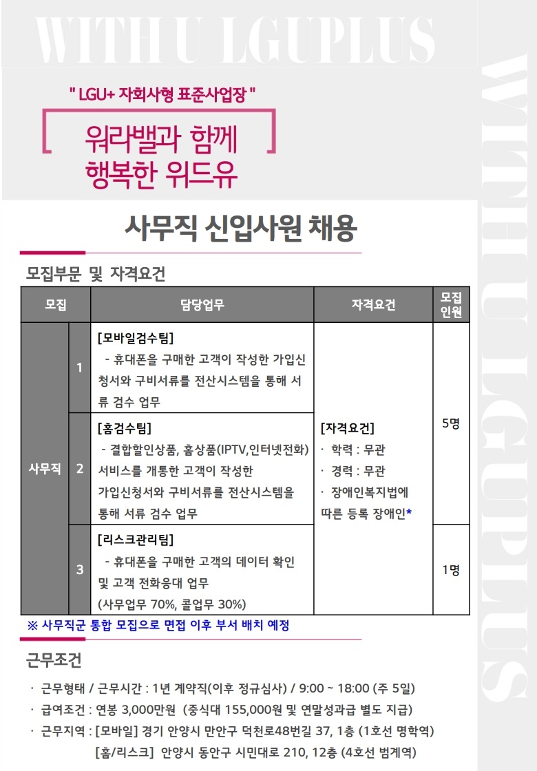 WITH U LGUPLUS LUG+ 자회사형 표준사업장 워라밸과 함께 행복한 위드유 사무직 신입사원 채용 모집부문 및 자격 요건 [모집 - 사무직1 : 모바일 검수팀 휴대폰을 구매한 고객이 작성한 가입신청서와 구비서류를 전산시스템을 통해 서류 검수 업무 사무직2 홈검수팀 결합할인상품, 홈상품 (IPTV, 인터넷전화) 서비스를 개통한 고객이 작성한 가입 신청서와 구비서류를 전산시스템을 통해 서류 검수 업무 사무직3 리스크관리팀 휴대폰을 구매한 고객의 데이터 확인 및 고객 전화응대 업무 (사무업무 70%, 콜업무 30%) 자격요건 - 학력: 무관 경력: 무관 장애인 복지법에 따른 등록 장애인 모집인원 : 사무직 1,2 5명 사무직3 1명] ※사무직군 통합 모집으로 면접 이후 부서 배치 예정 근무조건 근무형태/근무시간: 1년 계약직 (이후 정규심사) / 9:00 ~ 18:00 (주 5일) 급여조건 : 연봉 3000만원 (중식대 155,000원 및 연말성과급 별도 지급) 근무지역 : [모바일] 경기 안양시 만안구 덕천로48번길 37, 1층 (1호선 명학역) [홈/리스크] 안양시 동안구 시민대로 210, 12층 (4호선 범계역)